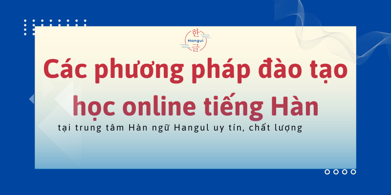 Các phương pháp đào tạo học online tiếng Hàn tại trung tâm Hàn ngữ Hangul uy tín, chất lượng