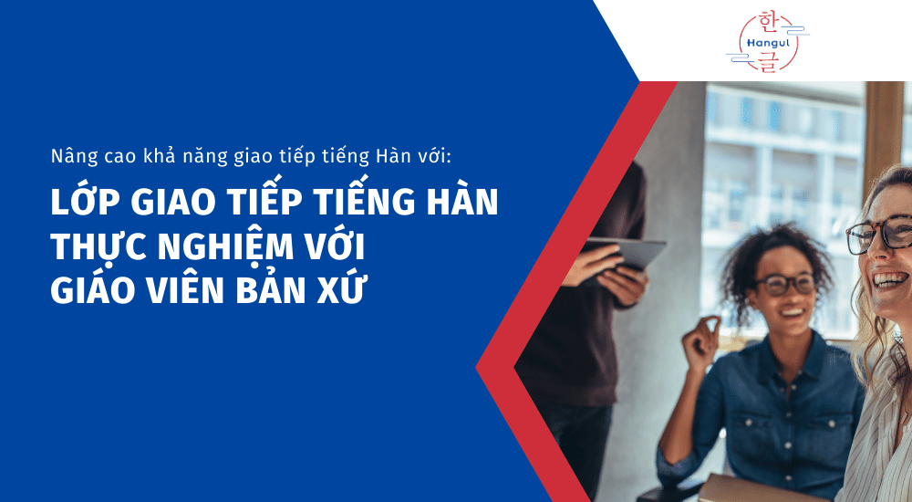 Lớp Giao Tiếp Tiếng Hàn Thực Nghiệm Với Giáo Viên Bản Xứ